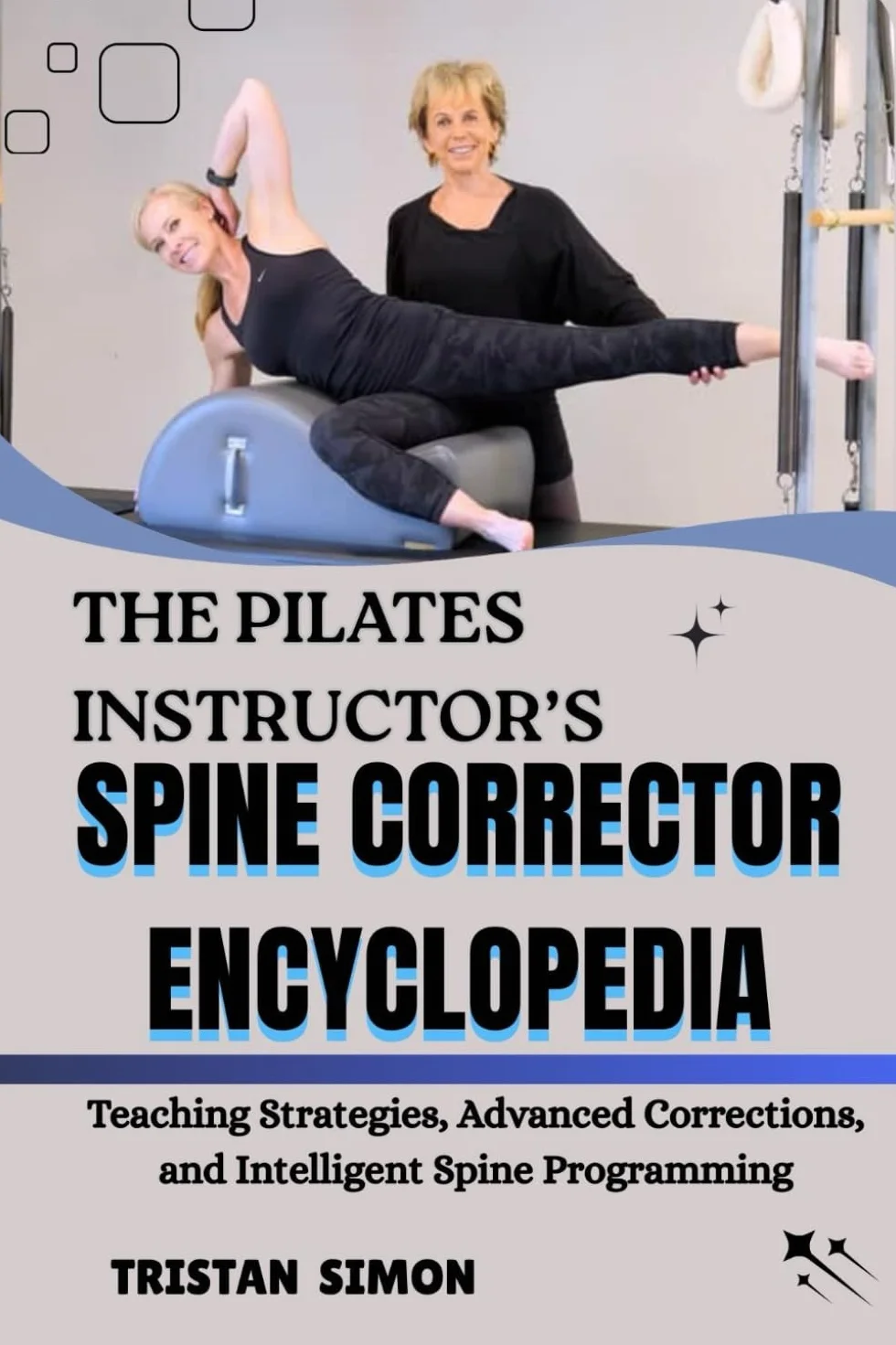 THE PILATES INSTRUCTOR’S SPINE CORRECTOR ENCYCLOPEDIA: Teaching Strategies, Advanced Corrections, and Intelligent Spine Programming