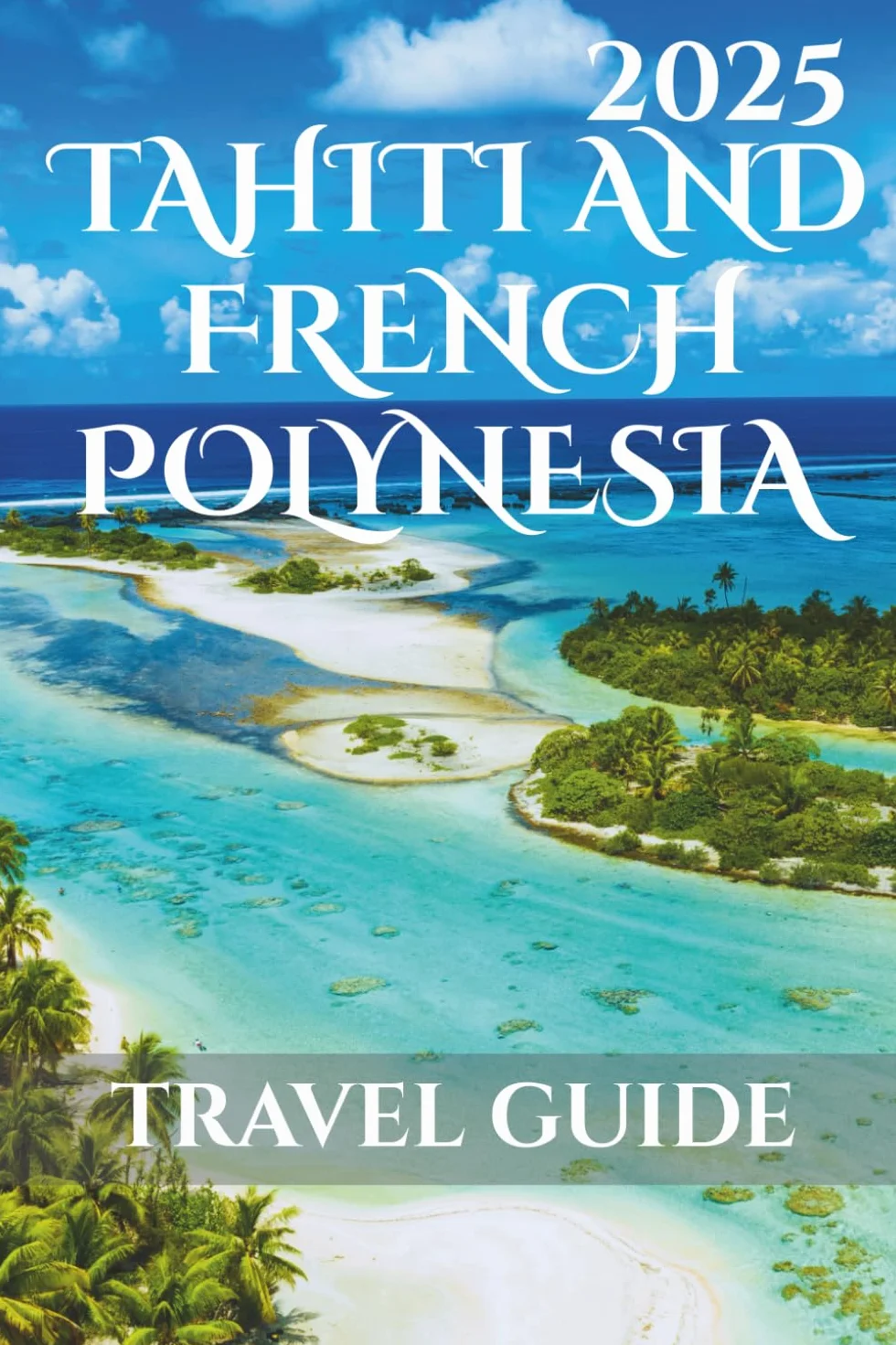 Tahiti And French Polynesia Travel Guide 2025: Your-Go-To Handbook: Must-See Attractions, Expert Recommendations, Special Places, Local Secrets, Budget Tips and Family-Friendly Attractions