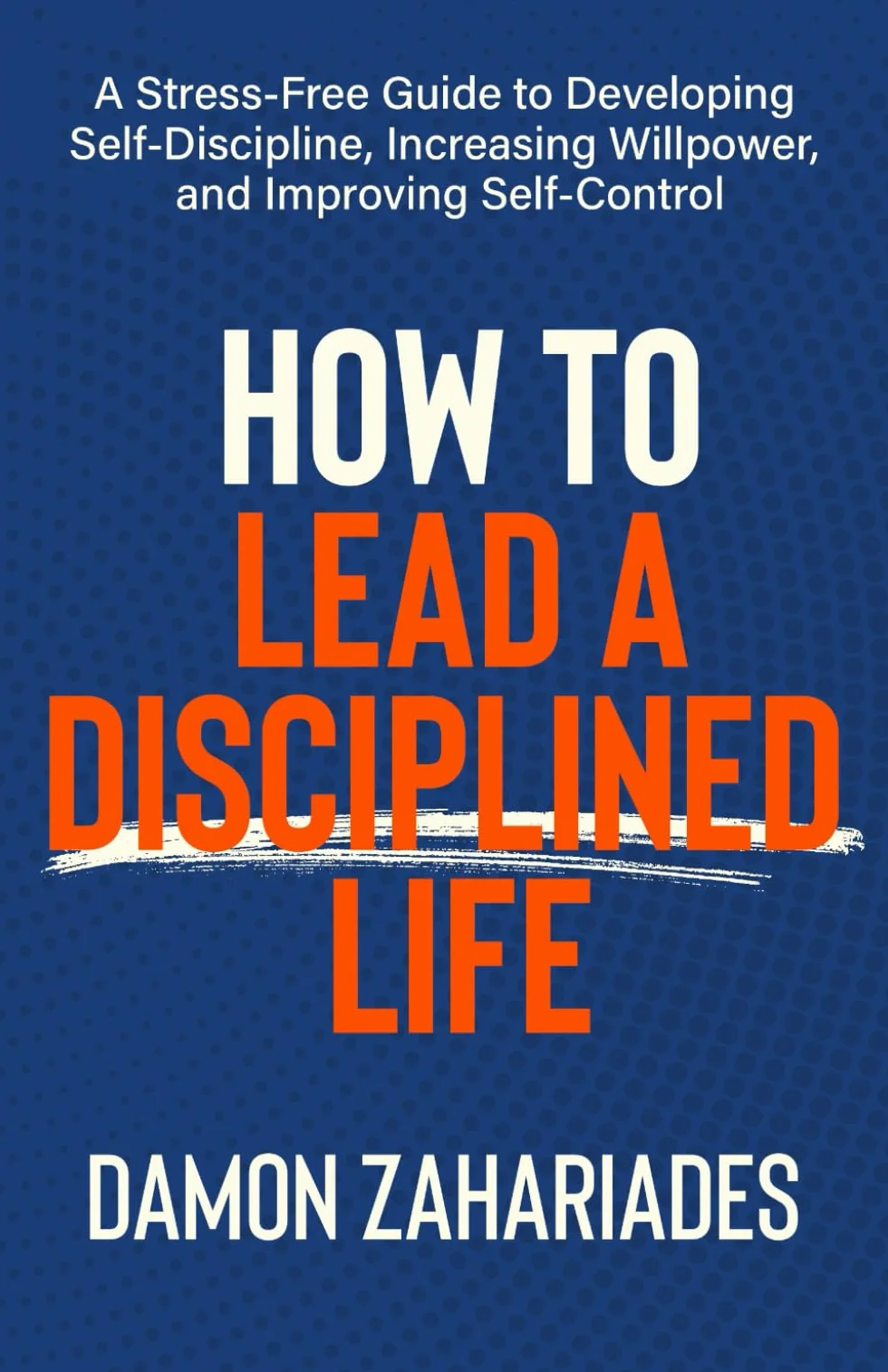 How to Lead a Disciplined Life: A Stress-Free Guide to Developing Self-Discipline, Increasing Willpower, and Improving Self-Control